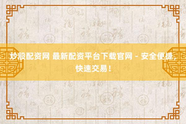 炒股配资网 最新配资平台下载官网 - 安全便捷，快速交易！