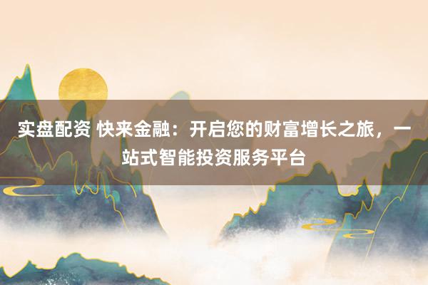 实盘配资 快来金融：开启您的财富增长之旅，一站式智能投资服务平台
