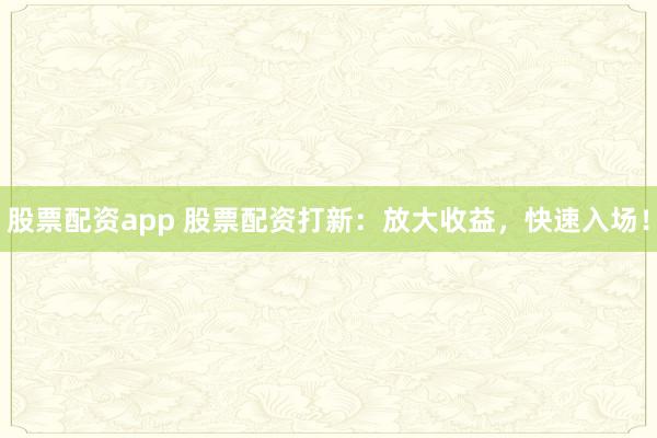 股票配资app 股票配资打新：放大收益，快速入场！