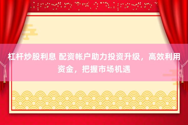 杠杆炒股利息 配资帐户助力投资升级，高效利用资金，把握市场机遇
