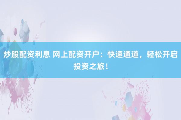 炒股配资利息 网上配资开户：快速通道，轻松开启投资之旅！