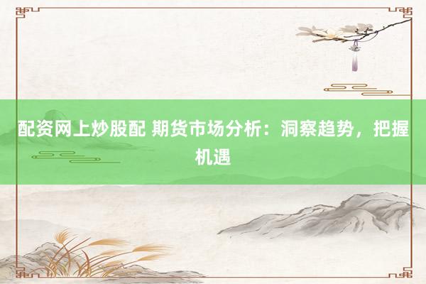 配资网上炒股配 期货市场分析：洞察趋势，把握机遇