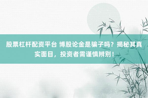 股票杠杆配资平台 博股论金是骗子吗？揭秘其真实面目，投资者需谨慎辨别！