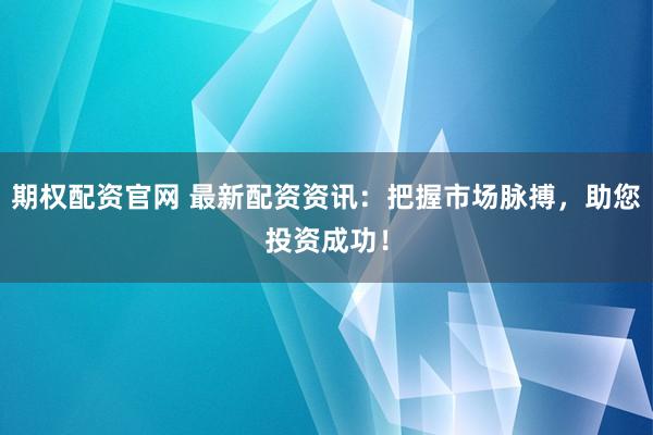 期权配资官网 最新配资资讯：把握市场脉搏，助您投资成功！
