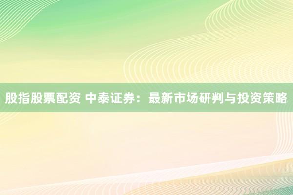 股指股票配资 中泰证券：最新市场研判与投资策略