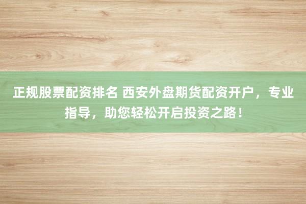 正规股票配资排名 西安外盘期货配资开户，专业指导，助您轻松开启投资之路！