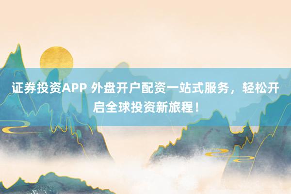 证券投资APP 外盘开户配资一站式服务，轻松开启全球投资新旅程！