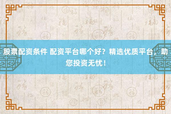 股票配资条件 配资平台哪个好？精选优质平台，助您投资无忧！