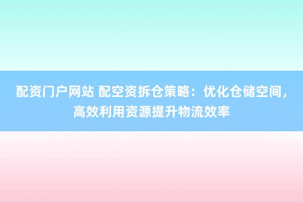 配资门户网站 配空资拆仓策略：优化仓储空间，高效利用资源提升物流效率