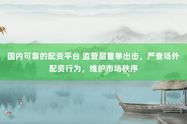 国内可靠的配资平台 监管层重拳出击，严查场外配资行为，维护市场秩序