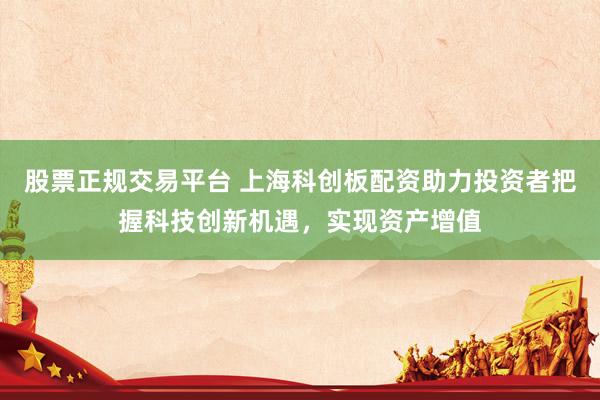 股票正规交易平台 上海科创板配资助力投资者把握科技创新机遇，实现资产增值
