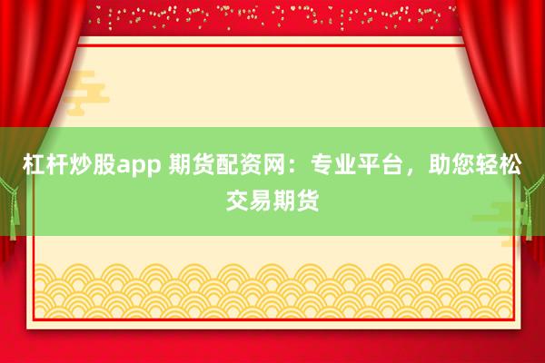 杠杆炒股app 期货配资网：专业平台，助您轻松交易期货
