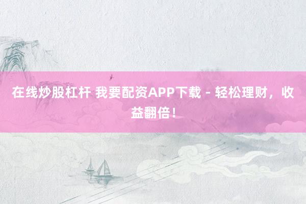 在线炒股杠杆 我要配资APP下载 - 轻松理财，收益翻倍！