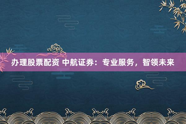 办理股票配资 中航证券：专业服务，智领未来