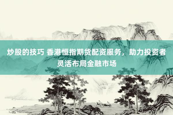炒股的技巧 香港恒指期货配资服务,助力投资者灵活布局金融市场