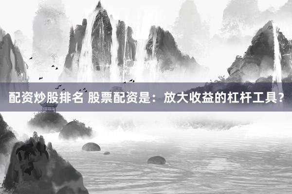 配资炒股排名 股票配资是：放大收益的杠杆工具？