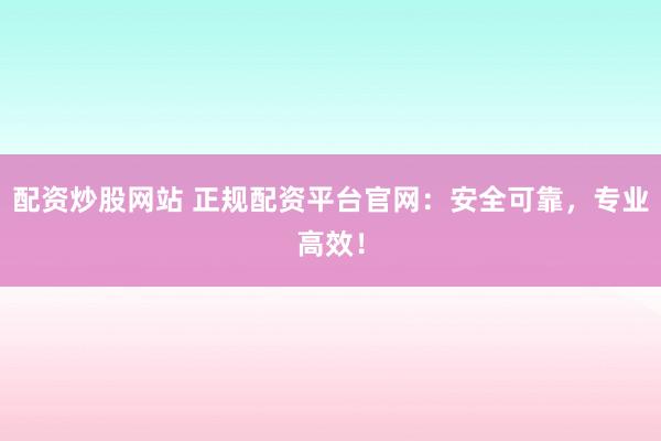 配资炒股网站 正规配资平台官网：安全可靠，专业高效！