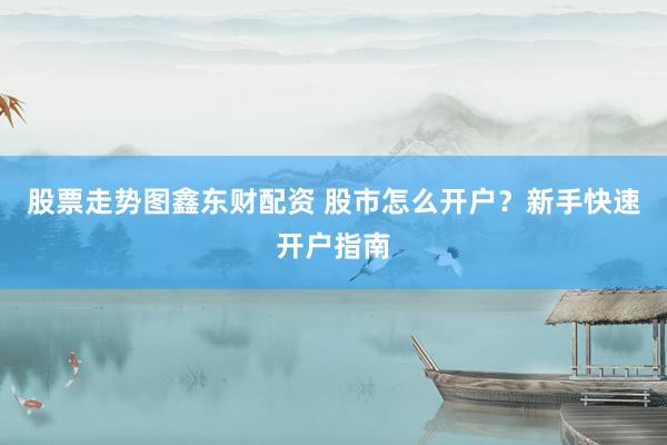 股票走势图鑫东财配资 股市怎么开户？新手快速开户指南