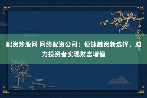 配资炒股网 网络配资公司:便捷融资新选择,助力投资者实现财富增值